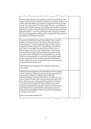 46
With an artistic drama, we empathize with one or more of its char-
acters, but there’s also a distance between us and their situation—a
safety valve that allows us to express a range of emotions, but also
to say,“It’s only a movie,”“It’s only a play,”“It’s only a novel.”Work is
based upon problem solving, how to eliminate conflict and get the
job done. Episodic is fine for work. We want day-by-day not confron-
tational trauma—even if it would lead to life-changing revelation.
But drama exaggerates conflict, pushes situations to their extreme,
and leads us to a big turning point.
In a poem entitled Four Great Poets, Robert Francis puts his
finger on the heart of Frost’s greatness:“His head carved
out of granite O / His hair wayward drifts of snow / He wor-
shipped the great God of Flow / By holding on and letting
go.”  Here’s an example from part of one of Frost’s lesser
known pieces, For Once, Then, Something. In the first half
he says friends rebuke him for looking into a well and see-
ing only himself, reflected in the water godlike in a wreath
of ferns and cloud puffs. It’s a criticism that could be aimed
at any writer, but what is as interesting as the meaning of
Frost’s reply is this sense of movement that carries the read-
er forward to the climatic end.
http://lehmaninfo.wordpress.com/sample-business-liter-
ary-articles/
DHAKA: Hosts Bangladesh will meet Pakistan in the opening
match of the four-nation Asia Cup cricket tournament start-
ing in Dhaka in March, an official said on Monday.
Old rivals Pakistan and India will meet in a mouth-watering
clash on March 18. The Sher-e-Bangla National stadium will
host all the matches, including the inaugural tie on March
12 and the final on March 22, Asian Cricket Council chief
executive Syed Ashraful Huq said.“All teams including India
and Pakistan have confirmed their participation,”he said.
India won the last edition of the tournament in Dambulla in
Sri Lanka in June 2010.
http://www.paper-articles.com/
 