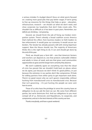 107
a serious mistake if a budget doesn’t focus on what you’re focused
on: creating more good jobs that pay better wages. If we’re going
to free up resources for the things that help us grow – education,
infrastructure, research – we should cut what we don’t need, and
close corporate tax loopholes that don’t help create jobs. This
shouldn’t be as difficult as it has been in past years. Remember, our
deficits are shrinking – not growing.
Second, we should finish the job of fixing our broken immi-
gration system. There’s already a broad coalition across America
that’s behind this effort, from business leaders to faith leaders to
law enforcement. It would grow our economy. It would secure our
borders. The Senate has already passed a bill with strong bipartisan
support. Now the House should, too. The majority of Americans
thinks this is the right thing to do. It can and should get done by
the end of this year.
Third, we should pass a farm bill – one that America’s farmers
and ranchers can depend on, one that protects vulnerable children
and adults in times of need, and one that gives rural communities
opportunities to grow and the longer-term certainty they deserve.
We won’t suddenly agree on everything now that the cloud
of crisis has passed. But we shouldn’t hold back on places where
we do agree, just because we don’t think it’s good politics, or just
because the extremes in our parties don’t like compromise. I’ll look
for willing partners from either party to get important work done.
There’s no good reason why we can’t govern responsibly, without
lurching from manufactured crisis to manufactured crisis. Because
that isn’t governing – it’s just hurting the people we were sent
here to serve.
Those of us who have the privilege to serve this country have an
obligation to do our job the best we can. We come from different
parties, but we’re Americans first. And our obligations to you must
compel all of us, Democrats and Republicans, to cooperate, and
compromise, and act in the best interests of this country we love.
Thanks everybody, and have a great weekend.
 
