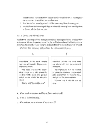 109
from business leaders to faith leaders to law enforcement. It would grow
our economy. It would secure our borders.
6. 	 The Senate has already passed a bill with strong bipartisan support.
7. 	 Those of us who have the privilege to serve this country have an obligation
to do our job the best we can.
Task 8  Direct the Indirect way
Aside from knowing how to distinguish factual from opinionated or subjective
statements, it is also important to back up factual information with direct quotes or
reported statements. These will give more credibility to the facts you will present.
Work on this. Compare and contrast the following sentences.
A	B
President Obama said there were
no winners in this government
shutdown.
He emphasized that we needed
to grow the economy, create good
jobs, strengthen the middle class,
and get our fiscal house ready.
Obama said it would not be
easy.
President Obama said, “There
were no winners in this govern-
ment shutdown.”
“We need to grow the econ-
omy, create good jobs, strength-
en the middle class, and get our
fiscal house ready,” he empha-
sized.
Obama said,“It won’t be easy.”
1.	 What made sentences A different from sentences B?
2.	 What is their similarity?
3.	 When do we use sentences A? sentences B?
 