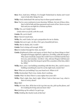 132
Ben: Now, look here, William. I’ve bought Timberland in Alaska and I need
man to look after things for me.
Willy: God, timberland! Me and my boys in those grand outdoors!
Ben: You’ve a new continent at your doorstep, William. Get out of these cities,
they’re full of talk and time payments and courts of law. Screw on your
fists and you can fight for a fortune up there.
Willy: Yes, yes! Linda! Linda!
Linda enters as of old, with the wash.
Linda: Oh, you’re back?
Ben: I haven’t much time.
Willy: No, wait! Linda, he’s got a proposition for me in Alaska.
Linda: But you’ve got—(to Ben.) He’s got a beautiful job here.
Willy: But in Alaska, kid, I could—
Linda: You’re doing well enough, Willy!
Ben (to Linda): Enough for what, my dear?
Linda (frightened of Ben and angry at him): Don’t say those things to him!
Enough to be happy right here, right now. (To Willy, while Ben laughs.)
Why must everybody conquer the world? You’re well liked and the boys
love you, and someday—(to Ben)—why, old man Wagner told him just
the other day that if he keeps it up he’ll be a member of the firm, didn’t
he, Willy?
Willy: Sure, sure. I am building something with this firm, Ben, and if a man is
building something he must be on the right track, mustn’t he?
Ben: What are you building? Lay your hand on it. Where is it?
Willy (hesitantly): That’s true, Linda, there’s nothing.
Linda: Why? (to Ben) There’s a man eighty-four years old—
Willy: That’s right, Ben, that’s right. When I look at that man I say, what is
there to worry about?
Ben: Bah!
Willy: It’s true, Ben. All he has to do is go into any city, pick up the phone, and
he’s making his living and you know why?
Ben (picking up his valise): I’ve got to go.
Willy (holding Ben back): Look at this boy!
 