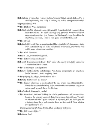 147
Biff (takes a breath, then reaches out and grasps Willy’s hand): Pal . . . (He is
smiling bravely, and Willy is smiling too.) I had an experience today.
Happy: Terrific, Pop.
Willy: That so? What happened?
Biff (high, slightly alcoholic, above the earth): I’m going to tell you everything
from first to last. It’s been a strange day. (Silence. He looks around,
composes himself as best he can, but his breath keeps breaking the
rhythm of his voice.) I had to wait quite a while for him, and—
Willy: Oliver?
Biff: Yeah, Oliver. All day, as a matter of cold fact. And a lot of—instances—facts,
Pop, facts about my life came back to me. Who was it, Pop? Who ever
said I was a salesman with Oliver?
Willy: Well, you were.
Biff: No, Dad, I was shipping clerk.
Willy: But you were practically—
Biff (with determination): Dad, I don’t know who said it first, but I was never
a salesman for Bill Oliver.
Willy: What’re you talking about?
Biff: Let’s hold on to the facts tonight, Pop. We’re not going to get anywhere
bullin’ around. I was a shipping clerk.
Willy (angrily): All right, now listen to me—
Biff: Why don’t you let me finish?
Willy: I’m not interested in stories about the past or any crap of that kind be-
cause the woods are burning, boys, you understand? There’s a big blaze
going on all around. I was fired today.
Biff (shocked): How could you be?
Willy: I was fired, and I’m looking for a little good news to tell your mother,
because the woman has waited and the woman has suffered. The gist
of it is that I haven’t got a story left in my head, Biff. So don’t give me
a lecture about facts and aspects. I am not interested. Now what’ve
you got to say to me?
Stanley enters with three drinks. They wait until he leaves.
Willy: Did you see Oliver?
Biff: Jesus, Dad!
 