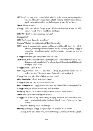 153
Biff (at left, turning to her resentfully): Miss Forsythe, you’ve just seen a prince
walk by. A fine, troubled prince. A hard-working unappreciated prince.
A pal, you understand? A good champion. Always for his boys.
Letta: That’s so sweet.
Happy: Well, girls what’s the program? We’re wasting time. Come on, Biff.
Gather round. Where would you like to go?
Biff: Why don’t you do something for him?
Happy: Me!
Biff: Don’t give a damn for him, Hap?
Happy: What’re you talking about? I’m the one who—
Biff: I sense it, you don’t give a good goddam about him. (He takes the rolled-
up hose from his pocket and puts it on the table in front of Happy.)
Look what I found in the cellar, for Christ’s sake. How can you bear to
let it go on?
Happy: me? Who goes away? Who runs off and—
Biff: Yeah, but he doesn’t mean anything to you. You could help him—I can’t
don’t you understand what I’m talking about? He’s going to kill himself,
don’t you know that?
Happy: Don’t I know it! Me!
Biff: Hap, help him! Jesus . . . help him . . . Help me, help me, I can’t bear to
look at his face! (Ready to weep, he hurries out, up right.)
Happy (starting after him): Where are you going?
Miss Forsythe: What’s he so mad about?
Happy: Come on, girls, we’ll catch with him.
Miss Forsythe (as Happy pushes her out): Say, I don’t like that temper of his!
Happy: He’s just a little overstrung, he’ll be alright!
Willy (off left, as the Woman laughs): Don’t answer! Don’t answer!
Letta: Don’t you want to tell your father—
Happy: No, that’s not my father. He’s just a guy. Come on, we’ll catch Biff, and,
honey, we’re going to paint this town! Stanley, where’s the check! Hey,
Stanley!
They exist. Stanley looks toward left.
Stanley (calling to Happy indignantly): Mr. Loman! Mr. Loman!
Stanley picks up a chair and follows them off. Knocking is heard off left.
 