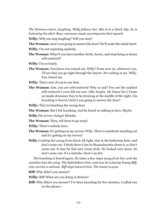 154
The Woman enters, laughing, Willy follows her. She is in a black slip; he is
buttoning his shirt. Raw, sensuous music accompanies their speech.
Willy: Will you stop laughing? Will you stop?
The Woman: Aren’t you going to answer the door? He’ll make the whole hotel.
Willy: I’m not expecting anybody.
The Woman: Whyn’t you have another drink, honey, and stop being so damn
self-centered?
Willy: I’m so lonely.
The Woman: You know you ruined me, Willy? From now on, whenever you,
I’ll see that you go right through the buyers. No waiting at my. Willy.
You ruined me.
Willy: That’s nice of you to say that.
The Woman: Gee, you are self-centered! Why so sad? You are the saddest
self-centered I even did see-saw. (She laughs. He kisses her.) Come
on inside drummer they to be dressing at the middle of the night. (As
knocking is heard.) Aren’t you going to answer the door?
Willy: They’re knocking the wrong door
The Woman: But I felt knocking. And he heard us talking in here. Maybe
Willy (his terror rising): Mistake.
The Woman: Then, tell them to go away!
Willy: There’s nobody here.
The Woman: It’s getting on my nerves, Willy. There’s somebody standing out
and it’s getting on my nerves!
Willy (rushing her away from him): All right, stay in the bathroom here, and
don’t come out. I think there’s law in Massachusetts about it, so don’t
come out. It may be that new room clerk. He looked very mean. So
don’t come out, it’s a mistake, there’s no fire.
The knocking is heard again. He takes a few steps away from her, and she
vanishes into the wing. The light follows him, and now he is facing Young Biff,
who carries a suitcase. Biff steps toward him. The music is gone.
Biff: Why didn’t you answer?
Willy: Biff! What are you doing in Boston?
Biff: Why didn’t you answer? I’ve been knocking for five minutes, I called you
on the phone—
 