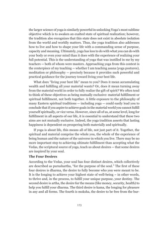 173
the larger science of yoga is similarly powerful in unlocking Yoga’s most sublime
objective which is to awaken an exalted state of spiritual realization; however,
the tradition also recognizes that this state does not exist in absolute isolation
from the world and worldly matters. Thus, the yoga tradition also addresses
how to live and how to shape your life with a commanding sense of purpose,
capacity and meaning. Ultimately, yoga has less to do with what you can do with
your body or even your mind than it does with the experience of realizing your
full potential. This is the understanding of yoga that was instilled in me by my
teachers -- both of whom were masters. Approaching yoga from this context is
the centerpiece of my teaching -- whether I am teaching asana (yoga postures),
meditation or philosophy -- precisely because it provides such powerful and
practical guidance for the journey toward living your best life.
What does “living your best life” mean to you? Does it mean accumulating
wealth and fulfilling all your material wants? Or, does it mean turning away
from the material world in order to fully realize the gift of spirit? We often tend
to think of these objectives as being mutually exclusive: material fulfillment or
spiritual fulfillment, not both together. A little exposure to the philosophy of
many Eastern spiritual traditions -- including yoga -- could easily lead you to
conclude that if you aspire to achieve goals in the material world you cannot fulfill
yourself spiritually, or vice versa. However, since all of us, at some level, long for
fulfillment in all aspects of our life, it is essential to understand that these two
aims are not mutually exclusive. Indeed, the yoga tradition asserts that lasting
happiness is dependent on prospering both materially and spiritually.
If yoga is about life, this means all of life, not just part of it. Together, the
spiritual and material comprise the whole you, the whole of the experience of
being human and the nature of the universe in which you live. There may be no
more important step to achieving ultimate fulfillment than accepting what the
Vedas, the scriptural source of yoga, teach us about desires -- that some desires
are inspired by your soul.
The Four Desires
According to the Vedas, your soul has four distinct desires, which collectively
are described as purushartha, “for the purpose of the soul.” The first of these
four desires is dharma, the desire to fully become who you were meant to be.
It is the longing to achieve your highest state of well-being – in other words,
to thrive and, in the process, to fulfill your unique purpose, your destiny. The
second desire is artha, the desire for the means (like money, security, health) to
help you fulfill your dharma. The third desire is kama, the longing for pleasure
in any and all forms. The fourth is moksha, the desire to be free from the bur-
 