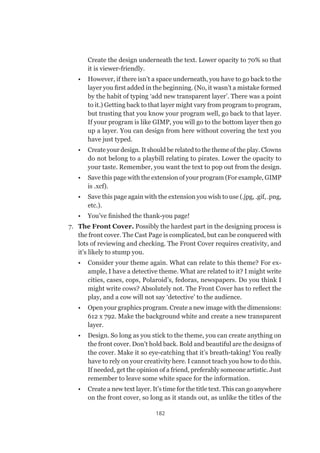 182
Create the design underneath the text. Lower opacity to 70% so that
it is viewer-friendly.
•	 However, if there isn’t a space underneath, you have to go back to the
layer you first added in the beginning. (No, it wasn’t a mistake formed
by the habit of typing ‘add new transparent layer’. There was a point
to it.) Getting back to that layer might vary from program to program,
but trusting that you know your program well, go back to that layer.
If your program is like GIMP, you will go to the bottom layer then go
up a layer. You can design from here without covering the text you
have just typed.
•	 Create your design. It should be related to the theme of the play. Clowns
do not belong to a playbill relating to pirates. Lower the opacity to
your taste. Remember, you want the text to pop out from the design.
•	 Save this page with the extension of your program (For example, GIMP
is .xcf).
•	 Save this page again with the extension you wish to use (.jpg, .gif, .png,
etc.).
•	 You’ve finished the thank-you page!
7.	 The Front Cover. Possibly the hardest part in the designing process is
the front cover. The Cast Page is complicated, but can be conquered with
lots of reviewing and checking. The Front Cover requires creativity, and
it’s likely to stump you.
•	 Consider your theme again. What can relate to this theme? For ex-
ample, I have a detective theme. What are related to it? I might write
cities, cases, cops, Polaroid’s, fedoras, newspapers. Do you think I
might write cows? Absolutely not. The Front Cover has to reflect the
play, and a cow will not say ‘detective’ to the audience.
•	 Open your graphics program. Create a new image with the dimensions:
612 x 792. Make the background white and create a new transparent
layer.
•	 Design. So long as you stick to the theme, you can create anything on
the front cover. Don’t hold back. Bold and beautiful are the designs of
the cover. Make it so eye-catching that it’s breath-taking! You really
have to rely on your creativity here. I cannot teach you how to do this.
If needed, get the opinion of a friend, preferably someone artistic. Just
remember to leave some white space for the information.
•	 Create a new text layer. It’s time for the title text. This can go anywhere
on the front cover, so long as it stands out, as unlike the titles of the
 
