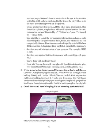 183
previous pages, it doesn’t have to always be at the top. Make sure the
text is big, bold, and eye-catching. It’s the title of the play! It has to be
the most eye-catching words on the playbill.
•	 Create another new text layer. Add the other basic information. This
should be a plainer, simpler font, which will be smaller than the title.
Information such as “Directed by ~”, “Written by ~”, and “Performed
by ~” will go here.
•	 You might have to put the performance information on here as well.
Such things like the performance dates, times, and where it is at. You
can probably discuss this with someone in charge if you feel it’d be best
if this wasn’t on it. Seeing as it is a playbill, it shouldn’t be necessary.
•	 Save this page with the extension of your program (For example, GIMP
is .xcf).
•	 Save this page again with the extension you wish to use (.jpg, .gif, .png,
etc.).
•	 You’re done with the Front Cover!
•	 Good job! You are done with your playbill. Email the designs to who-
ever needs them (Whoever’s checking them, printing them, etc.).
8.	 If you are printing them yourself, be sure the order is as follows:
Outside - Autographs page on the left, Front Cover on the right when
looking directly at it. Inside - Thank Yous on the left, Cast page on the
right when looking directly at it. It looks best if you print it in Full Bleed.
Take note that normal printer paper usually print the playbill, properly as
it will show through the other side. Fold it in half to complete the playbill.
9.	 Good work and here’s hoping it’s an amazing performance!
Sample Playbill:
http://www.wikihow.com/Design-a-Playbill
 