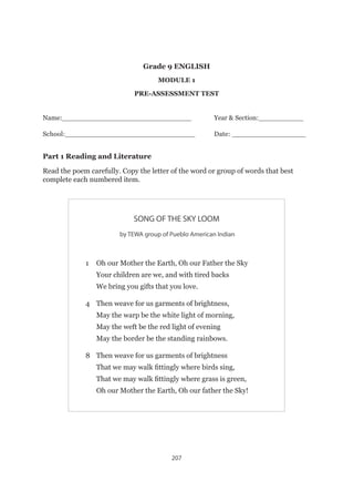 207
Grade 9 ENGLISH
MODULE 1
PRE-ASSESSMENT TEST
Name:_______________________________		Year  Section:___________
School:______________________________		Date: _________________
Part 1 Reading and Literature
Read the poem carefully. Copy the letter of the word or group of words that best
complete each numbered item.
SONG OF THE SKY LOOM
by TEWA group of Pueblo American Indian
1 	 Oh our Mother the Earth, Oh our Father the Sky
	 Your children are we, and with tired backs
	 We bring you gifts that you love.
4 	 Then weave for us garments of brightness,
	 May the warp be the white light of morning,
	 May the weft be the red light of evening
	 May the border be the standing rainbows.
8 	 Then weave for us garments of brightness
	 That we may walk fittingly where birds sing,
	 That we may walk fittingly where grass is green,
	 Oh our Mother the Earth, Oh our father the Sky!
 