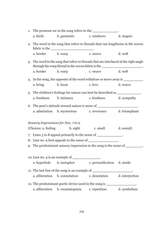 208
1.	 The pronoun we in the song refers to the ____________.
	 a. birds	 b. garments	 c. rainbows	 d. singers
2.	 The word in the song that refers to threads that run lengthwise in the woven
fabric is the ____________________.
	 a. border	 b. warp	 c. weave	 d. weft
3.	 The word in the song that refers to threads that are interlaced at the right angle
through the warp thread in the woven fabric is the ____________________.
	 a. border	 b. warp	 c. weave	 d. weft
4.	 In the song, the opposite of the word withdraw or move away is _________.
	 a. bring	 b. loom	 c. love	 d. weave
5.	 The children’s feelings for nature can best be described as ___________.
	 a. fondness	 b. intimacy	 c. kindness	 d. sympathy
6.	 The poet’s attitude toward nature is more of ___________________.
	 a. admiration	 b. mysterious	 c. reverence	 d. triumphant
Sensory Impressions for Nos. 7 to 9
(Choices: a. feeling	 b. sight	 c. smell	 d. sound)
7.	 Lines 5 to 8 appeal primarily to the sense of ____________.
8.	 Line no. 9 best appeals to the sense of ______________.
9.	 The predominant sensory impression in the song is the sense of ________.
10.	Line no. 4 is an example of _____________.
	 a. hyperbole	 b. metaphor	 c. personification	 d. simile
11.	The last line of the song is an example of ___________________.
	 a. alliteration	 b. connotation	 c. denotation	 d. interjection
12.	The predominant poetic device used in the song is ______________.
	 a. alliteration	 b. onomatopoeia	 c. repetition	 d. symbolism
 