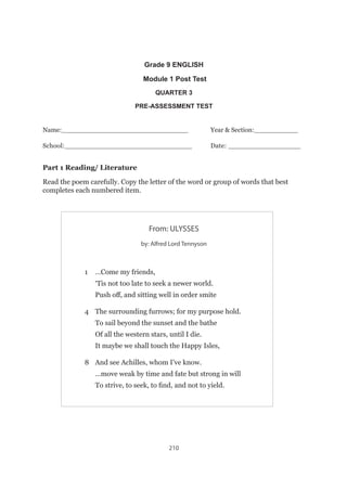 210
Grade 9 ENGLISH
Module 1 Post Test
QUARTER 3
PRE-ASSESSMENT TEST
Name:_______________________________		Year  Section:___________
School:______________________________		Date: _________________
Part 1 Reading/ Literature
Read the poem carefully. Copy the letter of the word or group of words that best
completes each numbered item.
From: ULYSSES
by: Alfred Lord Tennyson
1	 …Come my friends,
	 ‘Tis not too late to seek a newer world.
	 Push off, and sitting well in order smite
4	 The surrounding furrows; for my purpose hold.
	 To sail beyond the sunset and the bathe
	 Of all the western stars, until I die.
	 It maybe we shall touch the Happy Isles,
8	 And see Achilles, whom I’ve know.
	 …move weak by time and fate but strong in will
	 To strive, to seek, to find, and not to yield.
 