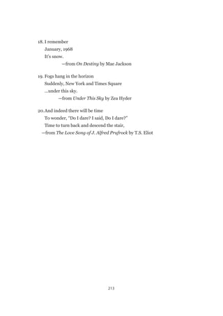 213
18.	I remember
	 January, 1968
	 It’s snow.
	—from On Destiny by Mae Jackson
19.	Fogs hang in the horizon
	 Suddenly, New York and Times Square
	 …under this sky.
	—from Under This Sky by Zea Hyder
20.	And indeed there will be time
	 To wonder, “Do I dare? I said, Do I dare?”
	 Time to turn back and descend the stair,
	—from The Love Song of J. Alfred Prufrock by T.S. Eliot
 