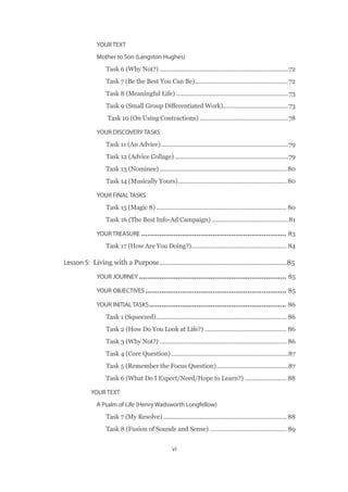 vi
YOUR TEXT
Mother to Son (Langston Hughes)
Task 6 (Why Not?)�����������������������������������������������������������������������������72
Task 7 (Be the Best You Can Be)��������������������������������������������������������72
Task 8 (Meaningful Life)�������������������������������������������������������������������73
Task 9 (Small Group Differentiated Work)���������������������������������������73
Task 10 (On Using Contractions)�����������������������������������������������������78
YOUR DISCOVERY TASKS
Task 11 (An Advice)����������������������������������������������������������������������������79
Task 12 (Advice Collage)��������������������������������������������������������������������79
Task 13 (Nominee)���������������������������������������������������������������������������� 80
Task 14 (Musically Yours)����������������������������������������������������������������� 80
YOUR FINAL TASKS
Task 15 (Magic 8)������������������������������������������������������������������������������ 80
Task 16 (The Best Info-Ad Campaign)����������������������������������������������81
YOUR TREASURE����������������������������������������������������������������������� 83
Task 17 (How Are You Doing?)��������������������������������������������������������� 84
Lesson 5:  Living with a Purpose����������������������������������������������������������������������85
YOUR JOURNEY������������������������������������������������������������������������ 85
YOUR OBJECTIVES��������������������������������������������������������������������� 85
YOUR INITIAL TASKS������������������������������������������������������������������� 86
Task 1 (Squeezed)������������������������������������������������������������������������������ 86
Task 2 (How Do You Look at Life?)������������������������������������������������� 86
Task 3 (Why Not?)���������������������������������������������������������������������������� 86
Task 4 (Core Question)����������������������������������������������������������������������87
Task 5 (Remember the Focus Question)�������������������������������������������87
Task 6 (What Do I Expect/Need/Hope to Learn?)������������������������� 88
YOUR TEXT
A Psalm of Life (Henry Wadsworth Longfellow)
Task 7 (My Resolve)�������������������������������������������������������������������������� 88
Task 8 (Fusion of Sounds and Sense)���������������������������������������������� 89
 
