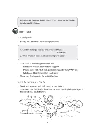 72
Be reminded of these expectations as you work on the follow-
ing phases of this lesson.
YOUR TEXT
Task 6 Why Not?
•	 Pair up and reflect on the following quotations.
•	 Take turns in answering these questions.
✔✔ What does each of the quotations suggest?
✔✔ Do you agree with what each quotation suggests? Why? Why not?
✔✔ What does it take to face life’s challenges?
•	 Share your findings with the rest of the class.
Task 7  Be the Best You Can Be
•	 Work with a partner and look closely at this picture.
•	 Talk about how the picture illustrates the same meaning being conveyed in
the quotations. Relate the two.
1.  “Don’t let challenges stop you to take your best future.”
- Anonymous
2.  “When virtue is in presence, all subordinate powers sleep.”
 