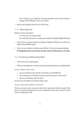 73
✔✔ How closely do you think the drawing matches your mental image of
coping with challenges? Prove your point.
•	 Share your findings with the rest of the class.
Task 8  Meaningful Life
Reflect on these questions:
✔✔ To what can you compare life?
✔✔ Do words have the power to help a person get through hard/difficult times?
•	 Find out how a poem written by Langston Hughes will help you achieve in-
sights about difficult times.
•	 Listen to your teacher read the poem Mother to Son by Langston Hughes.
It’s high time for you to focus on the context of the poem. Try this.
Task 9 Small Group Differentiated Work
•	 Work in ten (10) small groups.
•	 With your groupmates, read the poem aloud and perform your assigned task.
Group 1. Words, words, words
•	 As you read the poem, list the words that you find difficult.
•	 Use a dictionary to find the synonyms and antonyms of each word.
•	 Share your findings with the class.
Discover how the details in the poem help a story.
Group 2. Meaningful significant experience
When you read a poem, you get to know the experience of other people. This
gives you a better perspective on your relationship with others and how you’ll
react to challenges in life.
 