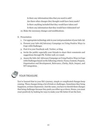 83
✔	 Is there any information/idea that you need to add?
✔	 Are there other changes they thought could have been made?
✔	 Is there anything included that they would have taken out?
✔	 Is there any information that they would have elaborated on?
10.	Make the necessary changes and modifications.
E.	 Presentation
1.	 Use appropriate technology aids in your oral presentation of your Info-Ad.
2.	 Present your Info-Ad/Advocacy Campaign on Using Positive Ways to
Cope with Challenges
3.	 Post it in your Facebook wall, Twitter, or blog.
4.	 Invite the public especially your friends to share their comments and
suggestions through FB, Twitter wall, or e-mail.
5.	 Assess the Info-Ad/ Advocacy Campaign on Using Positive Ways to Cope
with Challenges based on the following criteria: Focus, Content, Purpose,
Organization and Development, Relevance, Clarity, Style, Impact, and
ICT integration.
YOUR TREASURE
You’ve learned that in your life’s journey, simple or complicated changes keep
coming. These changes bring a lot of trials or challenges. Sometimes they bring
happiness, at times depression. Just the same, you have to cherish these changes
that bring challenges because they push you either up or down. Hence, you must
react positively by looking for ways to make your life better if not the best.
 