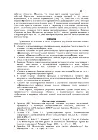 10
действие «Эноанта». Известно, что среди всего спектра токсических
действий Цисплатина нефротоксичность является основной и по частоте
встречаемости, и по степени выраженности [7,14]. Так, более чем у 65% больных
введение Цисплатина в эффективных терапевтических дозах (более 50 мг/м ) приводит
к значительным поражениям функции почек. В рамках наших исследований введение
Цисплатина крысам приводило почти к 2-кратному (статистически достоверному,
р<0.01) увеличению уровня мочевины в сыворотке крови, что однозначно указывает на
значительное поражение этого органа противоопухолевым препаратом. Введение
«Эноанта» на фоне Цисплатина достоверно (р<0.05) снижает уровень мочевины в
сыворотке крови крыс на 27%, оказывая нормализующее действие на функциональное
состояние почек.
ВЫВОДЫ
Проведенные исследования и анализ полученных результатов позволяют сделать
следующие выводы:
1. «Эноант» не стимулирует рост и метастазирование карциномы Льюис у мышей и не
усиливает рост карциномы Герена у крыс.
2. Введение «Эноанта» на фоне цитостатической терапии Цисплатином не снижает
эффективность противоопухолевой терапии у мышей и статистически достоверно
повышает эффективность Цисплатина в отношении карциномы Герена у крыс.
3. «Эноант» проявляет гематопротекторные свойства, нормализуя уровень лейкоцитов
у мышей на фоне терапии Цисплатином.
4. Введение «Эноанта» значительно стимулирует эритроидную ветвь кроветворения у
мышей. Качественные и количественные характеристики этого эффекта
значительно зависят от дозы «Эноанта» и нуждаются в дополнительных
исследованиях.
5. «Эноант» не ухудшает функцию печени как у крыс, получавших Цисплатин, так и у
животных без противоопухолевой терапии.
6. У мышей введение «Эноанта» приводило к значительному снижению веса
животных и к ингибированию роста и метастазирования карциномы Льюис. Эффект
требует дополнительных исследований.
7. «Эноант» при комбинированном введении с Цисплатином оказывает выраженное
нефропротекторное действие, снижая степень поражения почек, вызванного
действием цитостатика.
Таким образом, полученные результаты позволяют сделать общий вывод о
перспективности использования «Эноанта» в онкологической практике для
профилактики и коррекции побочных реакций цитостатической противоопухолевой
терапии.
Литературные источники
1. Гуслицер Л.Н. Эпидемиология опухолей: основные результаты исследований,
проведенных в институте экспериментальной патологии, онкологии и
радиобиологии им.Р.Е.Кавецкого НАН Украины// Эксперим. Онкология. - 2001. -
Т.23 (3). -С.229-235.
2. Соляник Г.И., Кулик Г.И. Противоопухолевая терапия. Вспомогательная
информация// Медикаментозное лечение онкологических больных.-К.: Геопринт.-
1999.-С.273-339.
3. Breidenbach М., Rein D.T., Schondorf Т., Schmidt Т., Konig Е., Valter М., Kurbacher
СМ. Hematological side-effect profiles of individualized chemotherapy regimen for
recurrent ovarian cancer// Anticancer Drugs. - 2003. - V.14 (5). - 341-346.
4. Cersosimo R.J. Hepatotoxicity associated with cisplatin chemotherapy// Ann.
Pharmacother. - 1993. - V.27 (4). - P.438-441.
 