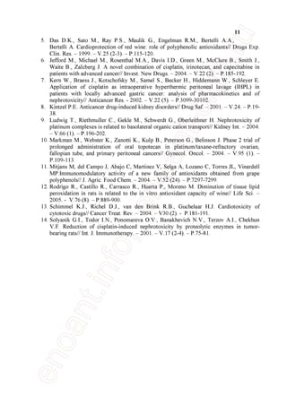 11
5. Das D.K., Sato M., Ray P.S., Maulik G., Engelman R.M., Bertelli A.A.,
Bertelli A. Cardioprotection of red wine: role of polyphenolic antioxidants// Drugs Exp.
Clin. Res. – 1999. – V.25 (2-3). – P.115-120.
6. Jefford M., Michael M., Rosenthal M.A., Davis I.D., Green M., McClure B., Smith J.,
Waite B., Zalcberg J. A novel combination of cisplatin, irinotecan, and capecitabine in
patients with advanced cancer// Invest. New Drugs. – 2004. – V.22 (2). – P.185-192.
7. Kern W., Braess J., Kotschofsky M., Samel S., Becker H., Hiddemann W., Schleyer E.
Application of cisplatin as intraoperative hyperthermic peritoneal lavage (IHPL) in
patients with locally advanced gastric cancer: analysis of pharmacokinetics and of
nephrotoxicity// Anticancer Res. - 2002. – V.22 (5). – P.3099-30102.
8. Kintzel P.E. Anticancer drug-induced kidney disorders// Drug Saf. – 2001. – V.24. – P.19-
38.
9. Ludwig T., Riethmuller C., Gekle M., Schwerdt G., Oberleithner H. Nephrotoxicity of
platinum complexes is related to basolateral organic cation transport// Kidney Int. – 2004.
– V.66 (1). – P.196-202.
10. Markman M., Webster K., Zanotti K., Kulp B., Peterson G., Belinson J. Phase 2 trial of
prolonged administration of oral topotecan in platinum/taxane-refractory ovarian,
fallopian tube, and primary peritoneal cancers// Gynecol. Oncol. – 2004. – V.95 (1). –
P.109-113.
11. Mitjans M, del Campo J, Abajo C, Martinez V, Selga A, Lozano C, Torres JL, Vinardell
MP.Immunomodulatory activity of a new family of antioxidants obtained from grape
polyphenols// J. Agric. Food Chem. – 2004. – V.52 (24). – P.7297-7299.
12. Rodrigo R., Castillo R., Carrasco R., Huerta P., Moreno M. Diminution of tissue lipid
peroxidation in rats is related to the in vitro antioxidant capacity of wine// Life Sci. –
2005. - V.76 (8). – P.889-900.
13. Schimmel K.J., Richel D.J., van den Brink R.B., Guchelaar H.J. Cardiotoxicity of
cytotoxic drugs// Cancer Treat. Rev. – 2004. – V30 (2). - P.181-191.
14. Solyanik G.I., Todor I.N., Ponomareva O.V., Banakhevich N.V., Terzov A.I., Chekhun
V.F. Reduction of cisplatin-induced nephrotoxicity by proteolytic enzymes in tumor-
bearing rats// Int. J. Immunotherapy. – 2001. – V.17 (2-4). – P.75-81.
 