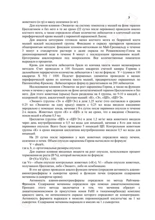 3
животного (в гр) и массу селезенки (в мг).
Для изучения влияния «Эноанта» на систему гемопоэза у мышей на фоне терапии
Цисплатином и без него в те же сроки (22 сутки после перевивки) проводили анализ
костного мозга, а также определяли общее количество лейкоцитов и клеточный состав
периферической крови мышей с перевитой карциномой Льюис.
Для анализа цитограмм готовили мазки костного мозга из бедренной кости
мышей каждой исследуемой группы. Фиксацию и окраску препаратов проводили
общепринятым методом: фиксация эозином-метиловым по Май-Грюнвальду в течение
3 минут в стандартном растворе и далее окраска по Романовскому-Гимза на
деионизированной воде в течение 8 минут с последующим промыванием водой.
Цитограммы анализировали под микроскопом. Все количественные показатели
выражали в процентах.
Кровь для подсчета лейкоцитов брали из кончика хвоста мыши меланжерным
методом. Счет проводили в 100 больших квадратах счетной камеры Горяева с
дальнейшим перерасчетом количества лейкоцитов в 1 мл по формуле: У = (сумма в 100
квадратах X 50) / 1000. Подсчет форменных элементов проводили в мазках
периферической крови из кончика хвоста мышей, предварительно окрашенных по
Паппенгейму-Крюкову. Лейкоцитарную формулу рассчитывали на 200 лейкоцитов.
Исследование влияния «Эноанта» на рост карциномы Герена, а также на функции
почек и печени у крыс проводили на фоне цитостатической терапии Цисплатином и без
него. Для этого животные (крысы) были разделены на 4 группы, по 9-10 в каждой, с
кодировкой групп, аналогичной группам мышей: «К», «Э», «ЦП», «ЦП+Э».
«Эноант» (группы «Э» и «ЦП+Э») в дозе 1,25 мл/кг (что составляло в среднем
0.25 мл «Эноанта» на одну крысу) вместе с 0,25 мл воды вводили ежедневно
перорально с помощью зонда, начиная с 8-х суток после перевивки опухоли в течение
2-х недель. Животных групп «К» и «ЦП» в те же сроки, что и введение «Эноанта»,
поили водой в объеме 0,5 мл.
Цисплатин (группы «ЦП» и «ЦП+Э») в дозе 1,2 мг/кг веса животного вводили
через день внутрибрюшинно в 0,5 мл воды для инъекций, начиная с 8-го дня после
перевивки опухоли. Всего было проведено 5 инъекций ЦП. Контрольным животным
группы «К» в сроки введения цисплатина внутрибрюшинно вводили 0,5 мл воды для
инъекций.
На 20 сутки после перевивки у всех животных определяли массу печени,
селезенки и почек. Объем опухоли карциномы Герена вычисляли по формуле:
V = аЬсл/б;
где а, Ь, с- ортогональные размеры опухоли.
Для оценки влияния вводимых веществ на рост опухоли, использовали процент
торможения ее роста (D %), который вычисляли по формуле:
D=(Vo-Vi)/Vo - 100;
где Vo - объем опухоли контрольных животных («К»); Vi - объем опухоли животных,
получавших Цисплатин, либо «Эноант», либо их комбинацию.
В эти же сроки проводили анализ функции печени (определяя активность аланин-
аминотрансферазы в сыворотке крови) и функции почек (определяя содержание
мочевины в сыворотке крови).
Активность аланин-аминотрансферазы определяли по методу Райтмана-
Френкеля. Содержание мочевины определяли при помощи диацетилмонооксима.
Принцип этого метода заключается в том, что мочевина образует с
диацетилмонооксимом (в присутствии ионов Felll и тиосемикарбазида) комплекс
красного цвета, по интенсивности окраски которого определяют ее концентрацию.
Активность фермента выражали в мкмолях пировиноградной кислоты/час на 1 мл
сыворотки. Содержание мочевины выражали в ммолях на 1 л сыворотки.
 