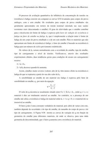 Estrutura e Propriedades dos Materiais Ensaios Mecânicos dos Materiais
267
O processo de avaliação quantitativa da influência da concentração de tensões na
resistência à fadiga consiste em comparar as curvas S-N levantadas para corpos de prova
análogos, com e sem entalhe. Os resultados para corpos de prova entalhados são
geralmente apresentados em termos da tensão nominal calculada nas suas seções
resistentes reais (descontando o entalhe). O grau de efetividade que o entalhe contribui
para o decréscimo do limite de fadiga é expresso pelo fator de redução de resistência à
fadiga ou fator de entalhe na fadiga, kf, que é simplesmente a relação entre o limite de
fadiga de um corpo de prova entalhado e o de um sem entalhe. Para os materiais que não
apresentam um limite de resistência à fadiga, o fator de entalhe é baseado na resistência à
fadiga para um número de ciclos previamente estabelecido.
Os valores de kf variam normalmente com a severidade do entalhe, tipo de entalhe,
tipo de carregamento e nível de tensões. Verificam-se, através dos resultados
experimentais obtidos, duas tendências gerais para condições de ensaio em carregamento
reverso:
1) kf > kt,
2) kf/kt decresce quando kt aumenta.
Assim, entalhes muito severos (valores alto de kt) têm menos efeito na resistência à
fadiga do que se esperaria a partir do seu alto valor de kf.
A sensibilidade ao entalhe de um material em fadiga é expressa pelo fator de
sensibilidade ao entalhe, q , por meio da equação
1k
1k
q
t
f
−
−
=
O valor de q encontra-se usualmente situado entre 0 e 1. Se kf = kt , então q = 1, e o
material é dito ser totalmente sensível ao entalhe. Ao contrário, se a presença de um
entalhe não afeta a resistência à fadiga do material então kf = 1 e q = 0, e o material diz-se
insensível ao entalhe
O fator q não é uma constante verdadeira do material, pois além de variar com este,
também depende da severidade e do tipo de entalhe, do tamanho do corpo de prova e do
tipo de carregamento. A Figura 9.58 mostra as curvas de variação de q em função da
geometria do entalhe para diferentes materiais, de onde se observa, para uma dada
geometria de descontinuidade, que o fator q aumenta com a resistência do material.
 