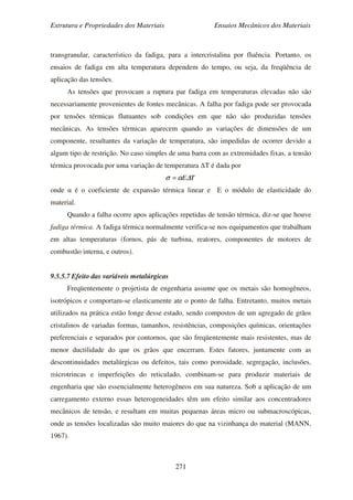 Estrutura e Propriedades dos Materiais Ensaios Mecânicos dos Materiais
271
transgranular, característico da fadiga, para a intercristalina por fluência. Portanto, os
ensaios de fadiga em alta temperatura dependem do tempo, ou seja, da freqüência de
aplicação das tensões.
As tensões que provocam a ruptura par fadiga em temperaturas elevadas não são
necessariamente provenientes de fontes mecânicas. A falha por fadiga pode ser provocada
por tensões térmicas flutuantes sob condições em que não são produzidas tensões
mecânicas. As tensões térmicas aparecem quando as variações de dimensões de um
componente, resultantes da variação de temperatura, são impedidas de ocorrer devido a
algum tipo de restrição. No caso simples de uma barra com as extremidades fixas, a tensão
térmica provocada por uma variação de temperatura ∆T é dada por
TE∆ασ =
onde α é o coeficiente de expansão térmica linear e E o módulo de elasticidade do
material.
Quando a falha ocorre apos aplicações repetidas de tensão térmica, diz-se que houve
fadiga térmica. A fadiga térmica normalmente verifica-se nos equipamentos que trabalham
em altas temperaturas (fornos, pás de turbina, reatores, componentes de motores de
combustão interna, e outros).
9.5.5.7 Efeito das variáveis metalúrgicas
Freqüentemente o projetista de engenharia assume que os metais são homogêneos,
isotrópicos e comportam-se elasticamente ate o ponto de falha. Entretanto, muitos metais
utilizados na prática estão longe desse estado, sendo compostos de um agregado de grãos
cristalinos de variadas formas, tamanhos, resistências, composições químicas, orientações
preferenciais e separados por contornos, que são freqüentemente mais resistentes, mas de
menor ductilidade do que os grãos que encerram. Estes fatores, juntamente com as
descontinuidades metalúrgicas ou defeitos, tais como porosidade, segregação, inclusões,
microtrincas e imperfeições do reticulado, combinam-se para produzir materiais de
engenharia que são essencialmente heterogêneos em sua natureza. Sob a aplicação de um
carregamento externo essas heterogeneidades têm um efeito similar aos concentradores
mecânicos de tensão, e resultam em muitas pequenas áreas micro ou submacroscópicas,
onde as tensões localizadas são muito maiores do que na vizinhança do material (MANN,
1967).
 