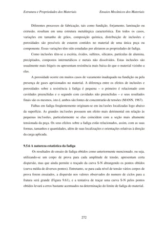 Estrutura e Propriedades dos Materiais Ensaios Mecânicos dos Materiais
272
Diferentes processos de fabricação, tais como fundição, forjamento, laminação ou
extrusão, resultam em uma estrutura metalúrgica característica. Em todos os casos,
variações em tamanho de grãos, composição química, distribuição de inclusões e
porosidades são possíveis de estarem contidos no material de uma única peça ou
componente. Essas variações têm sido estudadas por afetarem as propriedades de fadiga.
Como inclusões têm-se a escória, óxidos, sulfetos, silicatos, partículas de alumina,
precipitados, compostos intermetálicos e metais não dissolvidos. Estas inclusões são
usualmente mais frágeis ou apresentam resistência mais baixa do que o material vizinho a
elas.
A porosidade ocorre em muitos casos de vazamento inadequado na fundição ou pela
presença de gases aprisionados no material. A diferença entre os efeitos de inclusões e
porosidades sobre a resistência à fadiga é pequena – o primeiro é relacionado com
cavidades preenchidas e o segundo com cavidades não preenchidas – e seus resultados
finais são os mesmos, isto é, ambos são fontes de concentrarão de tensões (MANN, 1967).
Falhas em fadiga freqüentemente originam-se em inc1usões localizadas logo abaixo
da superfície. As grandes inc1usões possuem um efeito mais detrimental em relação às
pequenas inc1usôes, particularmente se elas coincidem com a seção mais altamente
tensionada da peça. Os seus efeitos sobre a fadiga estão relacionados, assim, com as suas
formas, tamanhos e quantidades, além de suas localizações e orientações relativas à direção
da carga aplicada.
9.5.6 A natureza estatística da fadiga
Os resultados do ensaio de fadiga obtidos como anteriormente mencionado, ou seja,
utilizando-se um corpo de prova para cada amplitude de tensão, apresentam certa
dispersão, mas que ainda permite o traçado da curva S-N abrangendo os pontos obtidos
(curva média de diversos pontos). Entretanto, se para cada nível de tensão vários corpos de
prova forem ensaiados, a dispersão nos valores observados do numero de ciclos para a
fratura será grande (Figura 9.61), e a tentativa de traçar uma curva S-N pelos pontos
obtidos levará a erros bastante acentuados na determinação do limite de fadiga do material.
 