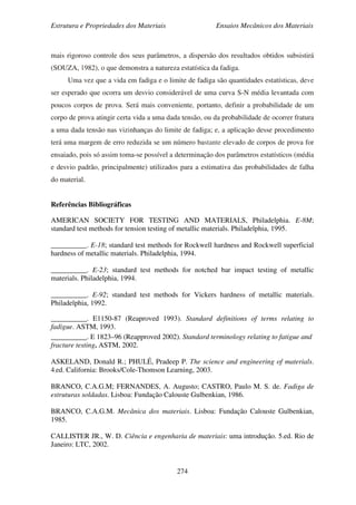 Estrutura e Propriedades dos Materiais Ensaios Mecânicos dos Materiais
274
mais rigoroso controle dos seus parâmetros, a dispersão dos resultados obtidos subsistirá
(SOUZA, 1982), o que demonstra a natureza estatística da fadiga.
Uma vez que a vida em fadiga e o limite de fadiga são quantidades estatísticas, deve
ser esperado que ocorra um desvio considerável de uma curva S-N média levantada com
poucos corpos de prova. Será mais conveniente, portanto, definir a probabilidade de um
corpo de prova atingir certa vida a uma dada tensão, ou da probabilidade de ocorrer fratura
a uma dada tensão nas vizinhanças do limite de fadiga; e, a aplicação desse procedimento
terá uma margem de erro reduzida se um número bastante elevado de corpos de prova for
ensaiado, pois só assim toma-se possível a determinação dos parâmetros estatísticos (média
e desvio padrão, principalmente) utilizados para a estimativa das probabilidades de falha
do material.
Referências Bibliográficas
AMERICAN SOCIETY FOR TESTING AND MATERIALS, Philadelphia. E-8M;
standard test methods for tension testing of metallic materials. Philadelphia, 1995.
__________. E-18; standard test methods for Rockwell hardness and Rockwell superficial
hardness of metallic materials. Philadelphia, 1994.
__________. E-23; standard test methods for notched bar impact testing of metallic
materials. Philadelphia, 1994.
__________. E-92; standard test methods for Vickers hardness of metallic materials.
Philadelphia, 1992.
__________. E1150-87 (Reaproved 1993). Standard definitions of terms relating to
fadigue. ASTM, 1993.
__________. E 1823–96 (Reapproved 2002). Standard terminology relating to fatigue and
fracture testing. ASTM, 2002.
ASKELAND, Donald R.; PHULÉ, Pradeep P. The science and engineering of materials.
4.ed. California: Brooks/Cole-Thomson Learning, 2003.
BRANCO, C.A.G.M; FERNANDES, A. Augusto; CASTRO, Paulo M. S. de. Fadiga de
estruturas soldadas. Lisboa: Fundação Calouste Gulbenkian, 1986.
BRANCO, C.A.G.M. Mecânica dos materiais. Lisboa: Fundação Calouste Gulbenkian,
1985.
CALLISTER JR., W. D. Ciência e engenharia de materiais: uma introdução. 5.ed. Rio de
Janeiro: LTC, 2002.
 