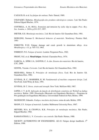 Estrutura e Propriedades dos Materiais Ensaios Mecânicos dos Materiais
275
CAZAUD, R. et al. La fatigue des métaux. Paris: Dunod, 1969.
COLPAERT, Hubertus. Metalografia dos produtos siderúrgicos comuns. 3.ed. São Paulo:
Editora Edgard Blucher, 1974.
COTTRELL, A. H.; HULL. Extrusion and intrusion by ciclic slip in copper. Proc. Roy.
Soc. London, v. 242A, p.211-217, 1957.
DIETER, G.E. Metalurgia mecânica. 2.ed. Rio de Janeiro: Ed. Guanabara Dois, 1981.
DOWLING, Norman E. Mechanical behavior of materials. NewJersey: Prentice Hall,
1993
FORSYTH, P.J.E. Fatigue damage and crack growth in aluminium alloys. Acta
Metallurgica, v.11, p. 703-715, 1963.
FORREST, P.G. Fatigue of metals. London: Pergamon Press, 1962.
FROST, N.E. et al. Metal fatigue. Oxford: Clarendon Press, 1974.
GARCIA, A.; SPIM. J.A.; SANTOS, C. A. dos. Ensaios dos materiais. Rio de Janeiro,
LTC, 2000.
GENTIL, Vicente. Corrosão. 2.ed. Rio de Janeiro: Ed. Guanabara Dois, 1982.
HEED-HILL, Robert E. Princípios de metalurgia física. E.ed. Rio de Janeiro: Ed.
Guanabara Dois, 1982.
JUVINAL, R. C.; MARSHEK, K. M. Fundamentals of machine component design. 2.ed.
NewYork: Jonh Wiley & Sons, 1991.
JUVINAL, R. C. Stress, strain and strength. New York: McGraw-Hill, 1967.
LOPES, J. T. de B. Aplicação da função de distribuição estatística de Weibull na fadiga
mecânica. Belém: 1999. Dissertação (Mestrado em Engenharia Mecânica) – Programa de
Pós-graduação em Engenharia Mecânica, Universidade Federal do Pará, Belém, 1999.
MANESCHY, Eduardo. Fadiga e mecânica da fratura: notas de aula. Belém, 1999.
MANN, J.Y. Fatigue of materials. London: Melbourne University Press, 1967.
MEYERS, M.A. & CHAWLA, K.K. Princípios de metalurgia mecânica. São Paulo;
Edgard Blucher, 1982.
RAMANATHAN, L. V. Corrosão e seu controle. São Paulo: Hemus, 1988.
SOCIETY AUTOMOTIVE OF ENGINEERING. AE-10. Fatigue design handbook, 2th
Edition, 1988.
 