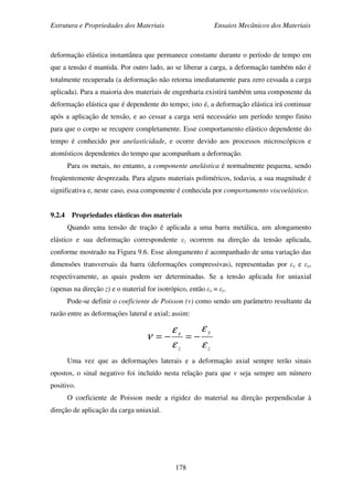 Estrutura e Propriedades dos Materiais Ensaios Mecânicos dos Materiais
178
deformação elástica instantânea que permanece constante durante o período de tempo em
que a tensão é mantida. Por outro lado, ao se liberar a carga, a deformação também não é
totalmente recuperada (a deformação não retorna imediatamente para zero cessada a carga
aplicada). Para a maioria dos materiais de engenharia existirá também uma componente da
deformação elástica que é dependente do tempo; isto é, a deformação elástica irá continuar
após a aplicação de tensão, e ao cessar a carga será necessário um período tempo finito
para que o corpo se recupere completamente. Esse comportamento elástico dependente do
tempo é conhecido por anelasticidade, e ocorre devido aos processos microscópicos e
atomísticos dependentes do tempo que acompanham a deformação.
Para os metais, no entanto, a componente anelástica é normalmente pequena, sendo
freqüentemente desprezada. Para alguns materiais poliméricos, todavia, a sua magnitude é
significativa e, neste caso, essa componente é conhecida por comportamento viscoelástico.
9.2.4 Propriedades elásticas dos materiais
Quando uma tensão de tração é aplicada a uma barra metálica, um alongamento
elástico e sua deformação correspondente εz ocorrem na direção da tensão aplicada,
conforme mostrado na Figura 9.6. Esse alongamento é acompanhado de uma variação das
dimensões transversais da barra (deformações compressivas), representadas por εx e εy,
respectivamente, as quais podem ser determinadas. Se a tensão aplicada for uniaxial
(apenas na direção z) e o material for isotrópico, então εx = εy.
Pode-se definir o coeficiente de Poisson (ν) como sendo um parâmetro resultante da
razão entre as deformações lateral e axial; assim:
z
y
z
x
ε
ε
ε
ε
ν −=−=
Uma vez que as deformações laterais e a deformação axial sempre terão sinais
opostos, o sinal negativo foi incluído nesta relação para que ν seja sempre um número
positivo.
O coeficiente de Poisson mede a rigidez do material na direção perpendicular à
direção de aplicação da carga uniaxial.
 