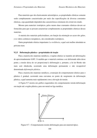 Estrutura e Propriedades dos Materiais Ensaios Mecânicos dos Materiais
180
Para materiais que são elasticamente anisotrópicos, as propriedades elásticas somente
serão completamente caracterizadas por meio das especificações de diversas constantes
elásticas, cuja quantidade dependerá das características estruturais do cristal em estudo.
Mesmo para materiais isotrópicos, pelos menos duas constantes elásticas devem ser
fornecidas para que se possam caracterizar completamente as propriedades elásticas desses
materiais.
A maioria dos materiais policristalinos, em função da orientação ao acaso dos grãos,
e os vidros cerâmicos inorgânicos, são considerados isotrópicos.
Outra propriedade elástica importante é a resiliência, a qual será melhor abordada no
próximo item.
9.2.5 Deformação plástica – propriedades de tração
Para a maioria dos materiais metálicos, o regime elástico se mantém até deformações
de aproximadamente 0,005. À medida que o material continua a ser deformado além desse
ponto, a tensão deixa de ser proporcional à deformação e, portanto, a lei de Hooke não
mais será obedecida, ocorrendo uma deformação permanente e não recuperável
denominada deformação plástica.
Para a maioria dos materiais metálicos, a transição do comportamento elástico para o
plástico é gradual, ocorrendo uma curvatura no ponto de surgimento da deformação
plástica, a qual aumenta mais rapidamente com a elevação de tensão.
A Figura 9.7 mostra um gráfico esquemático do comportamento tensão-deformação
em tração até a região plástica, para um metal ou liga metálica.
Figura 9.7 – Comportamento tensão-deformação para um material típico.
ε
P
εo
Elástico Plástico
 
