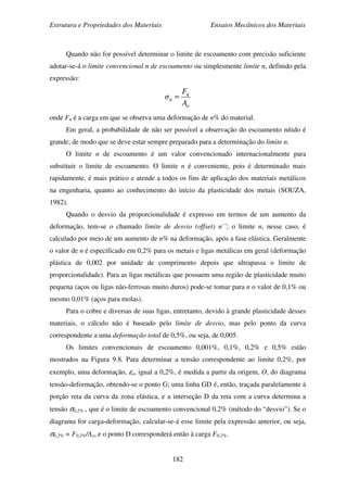 Estrutura e Propriedades dos Materiais Ensaios Mecânicos dos Materiais
182
Quando não for possível determinar o limite de escoamento com precisão suficiente
adotar-se-á o limite convencional n de escoamento ou simplesmente limite n, definido pela
expressão:
o
n
n
A
F
σ =
onde Fn é a carga em que se observa uma deformação de n% do material.
Em geral, a probabilidade de não ser possível a observação do escoamento nítido é
grande, de modo que se deve estar sempre preparado para a determinação do limite n.
O limite n de escoamento é um valor convencionado internacionalmente para
substituir o limite de escoamento. O limite n é conveniente, pois é determinado mais
rapidamente, é mais prático e atende a todos os fins de aplicação dos materiais metálicos
na engenharia, quanto ao conhecimento do início da plasticidade dos metais (SOUZA,
1982).
Quando o desvio da proporcionalidade é expresso em termos de um aumento da
deformação, tem-se o chamado limite de desvio (offset) n´´; o limite n, nesse caso, é
calculado por meio de um aumento de n% na deformação, após a fase elástica. Geralmente
o valor de n é especificado em 0,2% para os metais e ligas metálicas em geral (deformação
plástica de 0,002 por unidade de comprimento depois que ultrapassa o limite de
proporcionalidade). Para as ligas metálicas que possuem uma região de plasticidade muito
pequena (aços ou ligas não-ferrosas muito duros) pode-se tomar para n o valor de 0,1% ou
mesmo 0,01% (aços para molas).
Para o cobre e diversas de suas ligas, entretanto, devido à grande plasticidade desses
materiais, o cálculo não é baseado pelo limite de desvio, mas pelo ponto da curva
correspondente a uma deformação total de 0,5%, ou seja, de 0,005.
Os limites convencionais de escoamento 0,001%, 0,1%, 0,2% e 0,5% estão
mostrados na Figura 9.8. Para determinar a tensão correspondente ao limite 0,2%, por
exemplo, uma deformação, εo, igual a 0,2%, é medida a partir da origem, O, do diagrama
tensão-deformação, obtendo-se o ponto G; uma linha GD é, então, traçada paralelamente à
porção reta da curva da zona elástica, e a interseção D da reta com a curva determina a
tensão σ0,2% , que é o limite de escoamento convencional 0,2% (método do “desvio”). Se o
diagrama for carga-deformação, calcular-se-á esse limite pela expressão anterior, ou seja,
σ0,2% = F0,2%/Ao, e o ponto D corresponderá então à carga F0,2%.
 