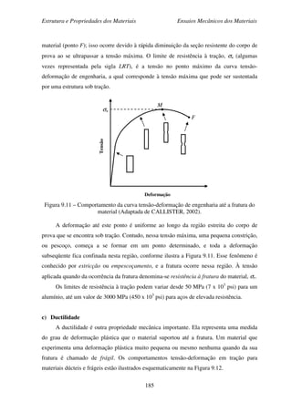 Estrutura e Propriedades dos Materiais Ensaios Mecânicos dos Materiais
185
material (ponto F); isso ocorre devido à rápida diminuição da seção resistente do corpo de
prova ao se ultrapassar a tensão máxima. O limite de resistência à tração, σu (algumas
vezes representada pela sigla LRT), é a tensão no ponto máximo da curva tensão-
deformação de engenharia, a qual corresponde à tensão máxima que pode ser sustentada
por uma estrutura sob tração.
Figura 9.11 – Comportamento da curva tensão-deformação de engenharia até a fratura do
material (Adaptada de CALLISTER, 2002).
A deformação até este ponto é uniforme ao longo da região estreita do corpo de
prova que se encontra sob tração. Contudo, nessa tensão máxima, uma pequena constrição,
ou pescoço, começa a se formar em um ponto determinado, e toda a deformação
subseqüente fica confinada nesta região, conforme ilustra a Figura 9.11. Esse fenômeno é
conhecido por estricção ou empescoçamento, e a fratura ocorre nessa região. À tensão
aplicada quando da ocorrência da fratura denomina-se resistência à fratura do material, σr.
Os limites de resistência à tração podem variar desde 50 MPa (7 x 103
psi) para um
alumínio, até um valor de 3000 MPa (450 x 103
psi) para aços de elevada resistência.
c) Ductilidade
A ductilidade é outra propriedade mecânica importante. Ela representa uma medida
do grau de deformação plástica que o material suportou até a fratura. Um material que
experimenta uma deformação plástica muito pequena ou mesmo nenhuma quando da sua
fratura é chamado de frágil. Os comportamentos tensão-deformação em tração para
materiais dúcteis e frágeis estão ilustrados esquematicamente na Figura 9.12.
M
F
σu
Deformação
Tensão
 