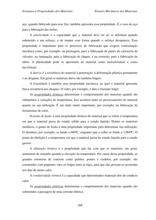 Estrutura e Propriedades dos Materiais Ensaios Mecânicos dos Materiais
168
aço, quando fabricado para esse fim, também apresenta essa propriedade. É o caso do aço
para a fabricação das molas.
A plasticidade é a capacidade que o material deve ter de se deformar quando
submetido a um esforço, e de manter essa forma quando o esforço desaparece. Essa
propriedade é importante para os processos de fabricação que exigem conformação
mecânica como, por exemplo: na prensagem, para a fabricação de partes da carroceria de
veículos, na laminação, para a fabricação de chapas, e na extrusão, para a fabricação de
tubos. A plasticidade pode se apresentar no material como maleabilidade e como
ductilidade.
A dureza é a resistência do material à penetração, à deformação plástica permanente
e ao desgaste. Em geral os materiais duros são também frágeis.
A fragilidade é também uma propriedade mecânica, na qual o material apresenta
baixa resistência aos choques. O vidro, por exemplo, é duro e bastante frágil.
As propriedades térmicas determinam o comportamento dos materiais quando são
submetidos a variações de temperatura. Isso acontece tanto no processamento do material
quanto na sua utilização. É um dado muito importante, por exemplo, na fabricação de
ferramentas de corte.
O ponto de fusão é uma propriedade térmica do material que se refere à temperatura
em que o material passa do estado sólido para o estado líquido. Dentre os materiais
metálicos, o ponto de fusão é uma propriedade importante para determinar sua utilização.
O alumínio, por exemplo, se funde a 660ºC, enquanto que o cobre se funde a 1.084ºC. O
ponto de ebulição é a temperatura em que o material passa do estado líquido para o estado
gasoso.
A dilatação térmica é a propriedade que faz com que os materiais, em geral,
aumentem de tamanho quando a elevação da temperatura. Por causa dessa propriedade, as
grandes estruturas de concreto como prédios, pontes e viadutos, por exemplo, são
construídas com pequenos vãos ou folgas entre as lajes, para que elas possam se acomodar
nos dias de muito calor.
A condutividade térmica é a capacidade que determinados materiais têm de conduzir
calor.
As propriedades elétricas determinam o comportamento dos materiais quando são
submetidos à passagem de uma corrente elétrica.
 