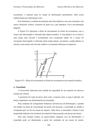 Estrutura e Propriedades dos Materiais Ensaios Mecânicos dos Materiais
189
escoamento, o material entra no campo de deformações permanentes, onde ocorre
endurecimento por deformação a frio.
Esse fenômeno é resultado da interação entre discordâncias e das suas interações com
outros obstáculos (solutos, contornos de grãos etc.), que impedem a livre movimentação
daquelas.
A Figura 9.13 apresenta o efeito do encruamento no limite de escoamento, caso o
ensaio seja interrompido e retomado após alguns instantes. A zona plástica vai se iniciar a
uma tensão mais elevada e normalmente sem escoamento nítido. Se o ensaio for
novamente interrompido e reiniciado muito tempo depois, novamente a região plástica se
iniciará a uma tensão mais elevada, embora o escoamento nítido possa reaparecer.
Figura 9.13 – Efeito do encruamento no limite de escoamento de um material metálico.
e) Tenacidade
A Tenacidade representa uma medida da capacidade de um material em absorver
energia até a fratura.
A geometria do corpo de prova, bem como a maneira como a carga é aplicada, são
fatores importantes nas determinações de tenacidade.
Para condições de carregamento dinâmicas (elevada taxa de deformação), e quando
um entalhe ou ponto de concentração de tensão está presente, a tenacidade ao entalhe é
averiguada pelo uso de um ensaio de impacto. Além disso, a tenacidade à fratura é uma
propriedade indicativa da resistência do material à fratura quando este possui uma trinca.
Para uma situação estática ou quase-estática (pequena taxa de deformação), a
tenacidade pode ser determinada a partir dos resultados de um ensaio de tensão-
ε
σ
σ2
σ1
O
A
R
T
M
N
(1) (2)
 
