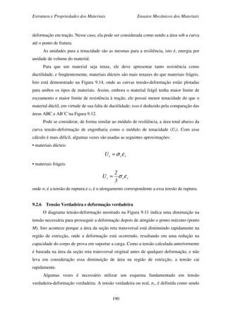 Estrutura e Propriedades dos Materiais Ensaios Mecânicos dos Materiais
190
deformação em tração. Nesse caso, ela pode ser considerada como sendo a área sob a curva
até o ponto de fratura.
As unidades para a tenacidade são as mesmas para a resiliência, isto é, energia por
unidade de volume do material.
Para que um material seja tenaz, ele deve apresentar tanto resistência como
ductilidade, e freqüentemente, materiais dúcteis são mais tenazes do que materiais frágeis.
Isto está demonstrado na Figura 9.14, onde as curvas tensão-deformação estão plotadas
para ambos os tipos de materiais. Assim, embora o material frágil tenha maior limite de
escoamento e maior limite de resistência à tração, ele possui menor tenacidade do que o
material dúctil, em virtude de sua falta de ductilidade; isso é deduzido pela comparação das
áreas ABC e AB´C´na Figura 9.12.
Pode se considerar, de forma similar ao módulo de resiliência, a área total abaixo da
curva tensão-deformação de engenharia como o módulo de tenacidade (Ut). Com esse
cálculo é mais difícil, algumas vezes são usadas as seguintes aproximações:
• materiais dúcteis
rrtU εσ≈
• materiais frágeis
rrt
3
2
U εσ≈
onde σr é a tensão de ruptura e εr é o alongamento correspondente a essa tensão de ruptura.
9.2.6 Tensão Verdadeira e deformação verdadeira
O diagrama tensão-deformação mostrado na Figura 9.11 indica uma diminuição na
tensão necessária para prosseguir a deformação depois de atingido o ponto máximo (ponto
M). Isto acontece porque a área da seção reta transversal está diminuindo rapidamente na
região de estricção, onde a deformação está ocorrendo, resultando em uma redução na
capacidade do corpo de prova em suportar a carga. Como a tensão calculada anteriormente
é baseada na área da seção reta transversal original antes de qualquer deformação, e não
leva em consideração essa diminuição de área na região de estricção, a tensão cai
rapidamente.
Algumas vezes é necessário utilizar um esquema fundamentado em tensão
verdadeira-deformação verdadeira. A tensão verdadeira ou real, σv, é definida como sendo
 