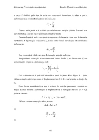 Estrutura e Propriedades dos Materiais Ensaios Mecânicos dos Materiais
191
a carga F dividida pela área da seção reta transversal instantânea Ai sobre a qual a
deformação está ocorrendo (região do pescoço), ou:
i
v
A
F
=σ
Como a variação de Ai é avaliada em cada instante, a região plástica fica mais bem
caracterizada e a tensão cresce continuamente até a fratura.
Ocasionalmente é mais conveniente representar a deformação como uma deformação
verdadeira. A deformação verdadeira, εv, é dada como função da variação infinitesimal da
deformação:
l
dl
εd v =
Esta expressão é válida para uma deformação uniaxial uniforme.
Integrando-se a equação acima dentro dos limites inicial (lo) e instantâneo (li) do
comprimento, obtém-se a deformação real:
o
i
l
l
v
l
l
ln
l
dl
ε
i
o
∫ ==
Esta expressão não é aplicável no trecho a partir do ponto M na Figura 9.11 (só é
válida no trecho anterior ao ponto M do diagrama); isto é, εv deve variar entre os limites 0 e
εu.
Desta forma, considerando-se que o volume do material permanece constante na
região plástica durante a deformação, e desprezando-se as variações elásticas (Vi = Vo),
pode-se escrever:
tetanconslAlA oo =⋅=⋅
Diferenciando-se a equação acima, tem-se:
0ldAAdl =+
ou
A
dA
l
dl
−=
ou
 