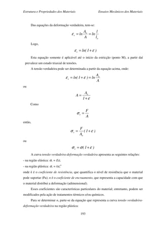 Estrutura e Propriedades dos Materiais Ensaios Mecânicos dos Materiais
193
Das equações da deformação verdadeira, tem-se:
o
o
v
l
l
ln
A
A
ln ==ε
Logo,
)1ln(v εε +=
Esta equação somente é aplicável até o início da estricção (ponto M), a partir daí
prevalece um estado triaxial de tensões.
A tensão verdadeira pode ser determinada a partir da equação acima, onde:
A
A
ln)1ln( o
v =+= εε
ou
ε+
=
1
A
A o
Como
A
F
v =σ
então,
)1(
A
F
o
v εσ +=
ou
)1(v εσσ +=
A curva tensão verdadeira-deformação verdadeira apresenta as seguintes relações:
- na região elástica: σv = Eεv
- na região plástica: σv = kεv
n
onde k é o coeficiente de resistência, que quantifica o nível de resistência que o material
pode suportar (Pa); n é o coeficiente de encruamento, que representa a capacidade com que
o material distribui a deformação (adimensional).
Esses coeficientes são características particulares do material; entretanto, podem ser
modificados pela ação de tratamentos térmicos e/ou químicos.
Para se determinar n, parte-se da equação que representa a curva tensão verdadeira-
deformação verdadeira na região plástica:
 