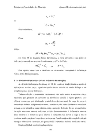 Estrutura e Propriedades dos Materiais Ensaios Mecânicos dos Materiais
194
n
vv εkσ =
ou
n
vεAkF =
Diferenciando-se,
)dAAn(kdF
n
v
1n
v εε +=
−
Como
A
dA
d v −=ε
então,
)εdεAεdεAn(kdF v
n
vv
1n
v −=
−
No ponto M do diagrama tensão-deformação, a curva apresenta o seu ponto de
inflexão correspondente ao ponto de máxima carga (dF = 0). Então:
n
v
1n
v MM
n εε =−
ou Mvεn =
Esta equação mostra que o coeficiente de encruamento corresponde à deformação
real no ponto de máxima carga.
9.2.7 Instabilidade em tração (devida ao começo da estricção)
A estricção (deformação localizada no CP do ensaio de tração) inicia no ponto de
aplicação da máxima carga, a partir do qual o estado uniaxial de tensão dá lugar a um
complexo estado triaxial de tensões.
Todo metal sofre o processo de encruamento, que tende sempre a aumentar a carga
necessária para produzir um acréscimo de deformação durante o regime plástico. Esse
efeito é contraposto pela diminuição gradual da seção transversal do corpo de prova, à
medida que ocorre o alongamento do metal. A estricção, que é uma deformação localizada,
começa ao ser atingida a carga máxima, onde o aumento da tensão devido ao decréscimo
da seção transversal torna-se maior que o efeito do encruamento. A deformação torna-se
então instável e o metal não pode encruar o suficiente para elevar a carga a fim de
continuar a deformação ao longo do corpo de prova, ficando então a deformação localizada
na região onde ocorre a estricção, até que aconteça a ruptura do material nessa zona estrita.
Esta instabilidade tem inicio pela condição:
 