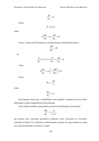 Estrutura e Propriedades dos Materiais Ensaios Mecânicos dos Materiais
195
0
εd
dF
v
=
Como
AσF v=
então,
0
εd
dA
σ
εd
σd
A
v
v
v
v
=+
Como o volume do CP permanece constante durante a deformação plástica:
0
εd
dV
v
=
ou
0
εd
dA
l
εd
dl
A)lA(
εd
d
vvv
=+=⋅
Logo,
0
εld
Adl
σ
εd
σd
A
v
v
v
r
=





−+
Como
l
dl
εd v =
então,
v
v
v
σ
εd
σd
=
Esta equação mostra que a instabilidade ocorre quando a tangente da curva tensão-
deformação é igual à magnitude da tensão aplicada.
Esta condição também é apresentada em termos de deformação convencional
ε1
σ
εd
σd vv
+
=
que permite uma construção geométrica conhecida como construção de Considère,
mostrada na Figura 9.15, utilizada na determinação do ponto de carga máxima no ensaio
real, cujo procedimento encontra-se a seguir:
 