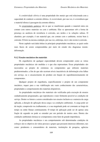 Estrutura e Propriedades dos Materiais Ensaios Mecânicos dos Materiais
169
A condutividade elétrica é uma propriedade dos metais que está relacionada com a
capacidade de conduzir a corrente elétrica. A resistividade, por sua vez, é a resistência que
o material oferece à passagem da corrente elétrica.
As propriedades químicas são as que se manifestam quando o material entra em
contato com outros materiais ou com o ambiente. Elas se apresentam sob a forma de
presença ou ausência de resistência à corrosão, aos ácidos e às soluções salinas. O
alumínio, por exemplo, é um material que, em contato com o ambiente, resiste bem à
corrosão. O ferro na mesma condição, por sua vez, enferruja, isto é, não resiste à corrosão.
Neste capítulo será dada ênfase às principais propriedades mecânicas, as quais serão
mais fáceis de serem compreendidas por meio do estudo dos diagramas tensão-
deformação.
9.1.2 Ensaios mecânicos dos materiais
Os engenheiros de qualquer especialidade devem compreender como as várias
propriedades mecânicas são medidas e o que elas representam. Essas propriedades são
necessárias ao projeto de estruturas ou componentes que utilizem materiais
predeterminados, a fim de que não ocorram níveis inaceitáveis de deformação e/ou falhas
em serviço, ou o encarecimento do produto em função do superdimensionamento de
componentes.
Qualquer projeto de engenharia, especificamente o projeto de um componente
mecânico, requer para a sua viabilização um vasto conhecimento das características,
propriedades e comportamento dos materiais disponíveis.
As propriedades mecânicas dos materiais são verificadas pela execução de ensaios
cuidadosamente programados, que reproduzem o mais fielmente possível as condições de
serviço. Dentre os fatores a serem considerados nos ensaios incluem-se a natureza da carga
aplicada, a duração de aplicação dessa carga e as condições ambientais. A carga pode ser
de tração, compressão ou cisalhamento, e a sua magnitude pode ser constante ao longo do
tempo ou então flutuar continuamente. O tempo de aplicação pode ser de apenas uma
fração de segundo ou pode se estender por um período de muitos anos. Dentro das
condições ambientais destaca-se a temperatura como fator de grande importância.
As propriedades mecânicas e seu comportamento sob determinadas condições de
esforços são os objetivos de várias pessoas e grupos que possuem interesses diferentes, tais
como: produtores e consumidores de materiais, instituições de pesquisa, agências
 