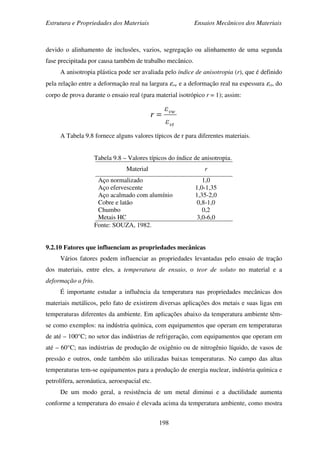 Estrutura e Propriedades dos Materiais Ensaios Mecânicos dos Materiais
198
devido o alinhamento de inclusões, vazios, segregação ou alinhamento de uma segunda
fase precipitada por causa também de trabalho mecânico.
A anisotropia plástica pode ser avaliada pelo índice de anisotropia (r), que é definido
pela relação entre a deformação real na largura εvw e a deformação real na espessura εvt, do
corpo de prova durante o ensaio real (para material isotrópico r = 1); assim:
vt
vw
ε
ε
r =
A Tabela 9.8 fornece alguns valores típicos de r para diferentes materiais.
Tabela 9.8 – Valores típicos do índice de anisotropia.
Material r
Aço normalizado
Aço efervescente
Aço acalmado com alumínio
Cobre e latão
Chumbo
Metais HC
1,0
1,0-1,35
1,35-2,0
0,8-1,0
0,2
3,0-6,0
Fonte: SOUZA, 1982.
9.2.10 Fatores que influenciam as propriedades mecânicas
Vários fatores podem influenciar as propriedades levantadas pelo ensaio de tração
dos materiais, entre eles, a temperatura de ensaio, o teor de soluto no material e a
deformação a frio.
É importante estudar a influência da temperatura nas propriedades mecânicas dos
materiais metálicos, pelo fato de existirem diversas aplicações dos metais e suas ligas em
temperaturas diferentes da ambiente. Em aplicações abaixo da temperatura ambiente têm-
se como exemplos: na indústria química, com equipamentos que operam em temperaturas
de até – 100°C; no setor das indústrias de refrigeração, com equipamentos que operam em
até – 60°C; nas indústrias de produção de oxigênio ou de nitrogênio líquido, de vasos de
pressão e outros, onde também são utilizadas baixas temperaturas. No campo das altas
temperaturas tem-se equipamentos para a produção de energia nuclear, indústria química e
petrolífera, aeronáutica, aeroespacial etc.
De um modo geral, a resistência de um metal diminui e a ductilidade aumenta
conforme a temperatura do ensaio é elevada acima da temperatura ambiente, como mostra
 
