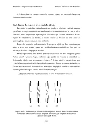 Estrutura e Propriedades dos Materiais Ensaios Mecânicos dos Materiais
200
A deformação a frio encrua o material e, portanto, eleva a sua resistência, bem como
diminui a sua ductilidade.
9.2.11 Fratura dos corpos de prova ensaiados à tração
Para todos os materiais, particularmente os metais, as principais variáveis externas
que afetam o comportamento durante a deformação e, conseqüentemente, as características
da fratura, são a temperatura, a presença de entalhes (o que favorece a formação de uma
região de concentração de tensão), o estado triaxial de tensões, as altas taxas de
deformação e a agressividade do meio ambiente.
Fratura é a separação ou fragmentação de um corpo sólido em duas ou mais partes,
sob a ação de uma tensão, e pode ser considerada como constituída de duas partes –
nucleação da trinca e propagação da trinca.
Macroscopicamente, uma fratura pode ser classificada em duas categorias gerais:
fratura dúctil e fratura frágil, conforme seja grande ou pequena a intensidade de
deformação plástica que acompanha a fratura. A fratura dúctil é caracterizada pela
ocorrência de uma apreciável deformação plástica antes e durante a propagação da trinca; a
fratura frágil nos metais é caracterizada pela rápida propagação da trinca, com nenhuma
deformação macroscópica e muito pouca microdeformação.
A Figura 9.19 mostra esquematicamente os tipos de fratura mencionados.
Figura 9.19 – Representação esquemática dos tipos de fraturas observadas em metais
submetidos à tensão uniaxial: (a) frágil em policristal; (b) frágil em monocristal;
(c) muito dúctil; (d) dúctil.
 