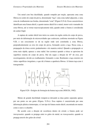 Estrutura e Propriedades dos Materiais Ensaios Mecânicos dos Materiais
201
Um metal com boa ductilidade, quando rompido por tração, apresenta uma zona
fibrosa no centro do corpo de prova, denominada “taça”, uma zona radial adjacente, e uma
zona de cisalhamento nas bordas, denominada “cone” (Figura 9.19-d). Essas características
identificam uma fratura dúctil, e quanto menos dúctil for o metal, menor será o tamanho da
zona fibrosa, até se tornar macroscopicamente nula, quando então a fratura é considerada
de caráter frágil.
A ruptura de caráter dúctil tem início no centro da região estrita do corpo de prova,
por meio de deformação de microcavidades que coalescem, conforme mostrado na Figura
9.20, e seu crescimento se dá na região onde será constituída a zona fibrosa,
perpendicularmente ao eixo do corpo de prova, formando assim a taça. Nessa zona, a
propagação da trinca ocorre gradualmente e de maneira estável. Quando a propagação se
torna mais rápida, aparece a zona radial. Isto acontece quando a trinca se aproxima da
superfície externa do corpo de prova. Daí ela segue a direção de 45° do eixo, por
escorregamento, devido ao cisalhamento, formando o cone. Realmente a taça consiste em
várias superfícies irregulares, o que dá à fratura a aparência fibrosa. A fratura taça-cone é
transgranular.
Figura 9.20 – Estágios de formação da fratura taça-cone (SOUZA, 1982).
Metais de grande ductilidade rompem-se deixando as duas partes separadas apenas
por um ponto ou um gume (Figura. 9.19-c). Essa ruptura é caracterizada por uma
deformação plástica ininterrupta, e é um tipo de fratura muito dúctil, encontrada em metais
como o ouro e o chumbo.
De acordo com a direção de ocorrência dentro do cristal, a fratura pode ser
intergranular, quando se propaga entre os grãos do metal, ou transgranular, quando se
propaga através dos grãos do cristal.
 
