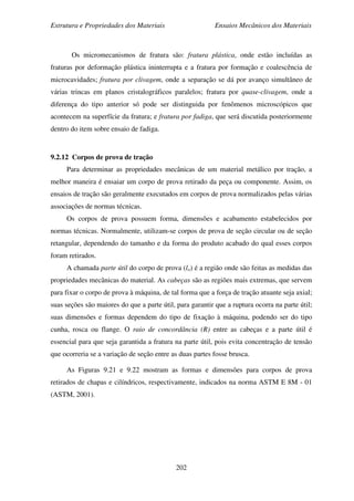 Estrutura e Propriedades dos Materiais Ensaios Mecânicos dos Materiais
202
Os micromecanismos de fratura são: fratura plástica, onde estão incluídas as
fraturas por deformação plástica ininterrupta e a fratura por formação e coalescência de
microcavidades; fratura por clivagem, onde a separação se dá por avanço simultâneo de
várias trincas em planos cristalográficos paralelos; fratura por quase-clivagem, onde a
diferença do tipo anterior só pode ser distinguida por fenômenos microscópicos que
acontecem na superfície da fratura; e fratura por fadiga, que será discutida posteriormente
dentro do item sobre ensaio de fadiga.
9.2.12 Corpos de prova de tração
Para determinar as propriedades mecânicas de um material metálico por tração, a
melhor maneira é ensaiar um corpo de prova retirado da peça ou componente. Assim, os
ensaios de tração são geralmente executados em corpos de prova normalizados pelas várias
associações de normas técnicas.
Os corpos de prova possuem forma, dimensões e acabamento estabelecidos por
normas técnicas. Normalmente, utilizam-se corpos de prova de seção circular ou de seção
retangular, dependendo do tamanho e da forma do produto acabado do qual esses corpos
foram retirados.
A chamada parte útil do corpo de prova (lo) é a região onde são feitas as medidas das
propriedades mecânicas do material. As cabeças são as regiões mais extremas, que servem
para fixar o corpo de prova à máquina, de tal forma que a força de tração atuante seja axial;
suas seções são maiores do que a parte útil, para garantir que a ruptura ocorra na parte útil;
suas dimensões e formas dependem do tipo de fixação à máquina, podendo ser do tipo
cunha, rosca ou flange. O raio de concordância (R) entre as cabeças e a parte útil é
essencial para que seja garantida a fratura na parte útil, pois evita concentração de tensão
que ocorreria se a variação de seção entre as duas partes fosse brusca.
As Figuras 9.21 e 9.22 mostram as formas e dimensões para corpos de prova
retirados de chapas e cilíndricos, respectivamente, indicados na norma ASTM E 8M - 01
(ASTM, 2001).
 