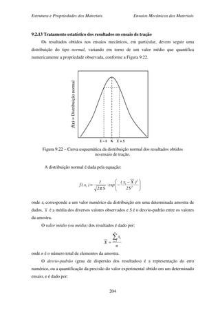 Estrutura e Propriedades dos Materiais Ensaios Mecânicos dos Materiais
204
9.2.13 Tratamento estatístico dos resultados no ensaio de tração
Os resultados obtidos nos ensaios mecânicos, em particular, devem seguir uma
distribuição do tipo normal, variando em torno de um valor médio que quantifica
numericamente a propriedade observada, conforme a Figura 9.22.
Figura 9.22 – Curva esquemática da distribuição normal dos resultados obtidos
no ensaio de tração.
A distribuição normal é dada pela equação:
onde xi corresponde a um valor numérico da distribuição em uma determinada amostra de
dados, X é a média dos diversos valores observados e S é o desvio-padrão entre os valores
da amostra.
O valor médio (ou média) dos resultados é dado por:
n
x
X
n
1i
i∑=
=
onde n é o número total de elementos da amostra.
O desvio-padrão (grau de dispersão dos resultados) é a representação do erro
numérico, ou a quantificação da precisão do valor experimental obtido em um determinado
ensaio, e é dado por:





 −
−⋅= 2
2
i
i
S2
)Xx(
exp
S2
1
)x(f
π
f(x)=Distribuiçãonormal
X SX ++++SX −−−−
 