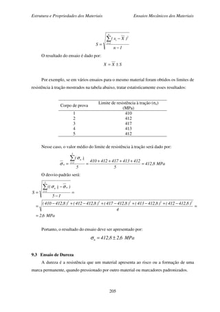 Estrutura e Propriedades dos Materiais Ensaios Mecânicos dos Materiais
205
1n
)Xx(
S
n
1i
2
i
−
−
=
∑=
O resultado do ensaio é dado por:
SXX ±=
Por exemplo, se em vários ensaios para o mesmo material foram obtidos os limites de
resistência à tração mostrados na tabela abaixo, tratar estatisticamente esses resultados:
Corpo de prova
Limite de resistência à tração (σu)
(MPa)
1
2
3
4
5
410
412
417
413
412
Nesse caso, o valor médio do limite de resistência à tração será dado por:
MPa8,412
5
412413417412410
5
)(
5
1i
iu
u =
++++
==
∑=
σ
σ
O desvio-padrão será:
MPa6,2
4
)8,412412()8,412413()8,412417()8,412412()8,412410(
15
))((
S
22222
5
1i
uiu
=
=
−+−+−+−+−
=
=
−
−
=
∑=
σσ
Portanto, o resultado do ensaio deve ser apresentado por:
MPa6,28,412u ±=σ
9.3 Ensaio de Dureza
A dureza é a resistência que um material apresenta ao risco ou a formação de uma
marca permanente, quando pressionado por outro material ou marcadores padronizados.
 