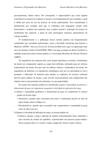 Estrutura e Propriedades dos Materiais Ensaios Mecânicos dos Materiais
170
governamentais, dentre outros. Por conseguinte, é imprescindível que exista alguma
consistência na maneira de conduzir os ensaios e na interpretação de seus resultados, a qual
é obtida por meio do uso de técnicas de ensaio padronizadas. Essa normalização é
fundamental, por exemplo, para que se estabeleça uma linguagem comum entre
fornecedores e usuários dos materiais, pois é prática normal a realização de ensaios de
recebimento dos materiais, a partir de uma amostragem estatística representativa do
volume recebido.
O estabelecimento e a publicação dessas normas padrões são freqüentemente
coordenados por sociedades profissionais, como a Sociedade Americana para Ensaios e
Materiais (ASTM – American Society for Testing and Materials), que é a organização mais
ativa nos Estados Unidos (CALLISTER, 2002) e de larga aceitação no Brasil. No Brasil, a
entidade responsável pelas normas padrões é a Associação Brasileira de Normas Técnicas
(ABNT).
Os engenheiros de estruturas têm como função determinar as tensões e distribuição
de tensão nos componentes sujeitos as cargas bem definidas, utilizando para tal, técnicas
experimentais de ensaio e/ou por meio de análises teóricas e matemáticas de tensão. Os
engenheiros de materiais e os engenheiros metalúrgicos, por sua vez, preocupam-se com a
produção e fabricação de materiais para atender as exigências de serviços conforme
previsto pelas análises de tensão, o que envolve necessariamente uma compreensão das
relações entre a microestrutura dos materiais e as suas propriedades.
Os ensaios dos materiais podem ser classificados quanto à integridade geométrica e
dimensional da peça ou componente ou quanto à velocidade de aplicação da carga.
a) Quanto à integridade geométrica e dimensional da peça ou componente os ensaios
podem ser de dois tipos:
• Destrutivos: quando após executados provocam a inutilização parcial ou total da
peças (tração, dureza, fadiga etc.);
• Não-destrutivos: quando após executados não comprometem a integridade da peça
(raios X, ultra-som etc.).
b) Quanto à velocidade de aplicação da carga, os ensaios podem ser:
• Estáticos: quando a carga é aplicada de maneira suficientemente lenta, induzindo a
uma sucessão de estados de equilíbrio, caracterizando um processo quase-estático.
Nessa categoria têm-se os ensaios tração, compressão, flexão, torção e dureza.
 