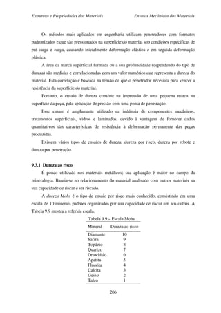 Estrutura e Propriedades dos Materiais Ensaios Mecânicos dos Materiais
206
Os métodos mais aplicados em engenharia utilizam penetradores com formatos
padronizados e que são pressionados na superfície do material sob condições específicas de
pré-carga e carga, causando inicialmente deformação elástica e em seguida deformação
plástica.
A área da marca superficial formada ou a sua profundidade (dependendo do tipo de
dureza) são medidas e correlacionadas com um valor numérico que representa a dureza do
material. Esta correlação é baseada na tensão de que o penetrador necessita para vencer a
resistência da superfície do material.
Portanto, o ensaio de dureza consiste na impressão de uma pequena marca na
superfície da peça, pela aplicação de pressão com uma ponta de penetração.
Esse ensaio é amplamente utilizado na indústria de componentes mecânicos,
tratamentos superficiais, vidros e laminados, devido à vantagem de fornecer dados
quantitativos das características de resistência à deformação permanente das peças
produzidas.
Existem vários tipos de ensaios de dureza: dureza por risco, dureza por rebote e
dureza por penetração.
9.3.1 Dureza ao risco
É pouco utilizado nos materiais metálicos; sua aplicação é maior no campo da
mineralogia. Baseia-se no relacionamento do material analisado com outros materiais na
sua capacidade de riscar e ser riscado.
A dureza Mohs é o tipo de ensaio por risco mais conhecido, consistindo em uma
escala de 10 minerais padrões organizados por sua capacidade de riscar um aos outros. A
Tabela 9.9 mostra a referida escala.
Tabela 9.9 – Escala Mohs
Mineral Dureza ao risco
Diamante
Safira
Topázio
Quartzo
Ortoclásio
Apatita
Fluorita
Calcita
Gesso
Talco
10
9
8
7
6
5
4
3
2
1
 