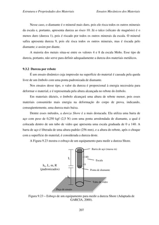 Estrutura e Propriedades dos Materiais Ensaios Mecânicos dos Materiais
207
Nesse caso, o diamante é o mineral mais duro, pois ele risca todos os outros minerais
da escala e, portanto, apresenta dureza ao risco 10. Já o talco (silicato de magnésio) é o
menos duro (dureza 1), pois é riscado por todos os outros minerais da escala. O mineral
safira apresenta dureza 9, pois ele risca todos os outros minerais, mas é riscada pelo
diamante; e assim por diante.
A maioria dos metais situa-se entre os valores 4 e 8 da escala Mohs. Esse tipo de
dureza, portanto, não serve para definir adequadamente a dureza dos materiais metálicos.
9.3.2 Dureza por rebote
É um ensaio dinâmico cuja impressão na superfície do material é causada pela queda
livre de um êmbolo com uma ponta padronizada de diamante.
Nos ensaios desse tipo, o valor da dureza é proporcional à energia necessária para
deformar o material, e é representada pela altura alcançada no rebote do êmbolo.
Em materiais dúcteis, o êmbolo alcançará uma altura de rebote menor, pois esses
materiais consumirão mais energia na deformação do corpo de prova, indicando,
conseqüentemente, uma dureza mais baixa.
Dentre esses métodos, a dureza Shore é a mais destacada. Ela utiliza uma barra de
aço com peso de 0,250 kgf (2,5 N) com uma ponta arredondada de diamante, a qual é
colocada dentro de um tubo de vidro que apresenta uma escala graduada de 0 a 140. A
barra de aço é liberada de uma altura padrão (256 mm), e a altura do rebote, após o choque
com a superfície do material, é considerada a dureza deste.
A Figura 9.23 mostra o esboço de um equipamento para medir a dureza Shore.
Figura 9.23 – Esboço de um equipamento para medir a dureza Shore (Adaptada de
GARCIA, 2000).
R
Peça de ensaio
140
0
Tubo de vidro
Ponta de diamante
Escala
Barra de aço (massa m)
ho
L
ho, L, m, R
(padronizados)
 