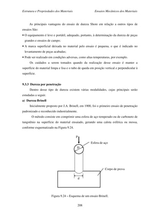 Estrutura e Propriedades dos Materiais Ensaios Mecânicos dos Materiais
208
As principais vantagens do ensaio de dureza Shore em relação a outros tipos de
ensaios São:
• O equipamento é leve e portátil, adequado, portanto, à determinação da dureza de peças
grandes e ensaios de campo;
• A marca superficial deixada no material pelo ensaio é pequena, o que é indicado no
levantamento de peças acabadas;
• Pode ser realizado em condições adversas, como altas temperaturas, por exemplo.
Os cuidados a serem tomados quando da realização desse ensaio é manter a
superfície do material limpa e lisa e o tubo de queda em posição vertical e perpendicular à
superfície.
9.3.3 Dureza por penetração
Dentro desse tipo de dureza existem várias modalidades, cujas principais serão
estudadas a seguir.
a) Dureza Brinell
Inicialmente proposto por J.A. Brinell, em 1900, foi o primeiro ensaio de penetração
padronizado e reconhecido industrialmente.
O método consiste em comprimir uma esfera de aço temperado ou de carboneto de
tungstênio na superfície do material ensaiado, gerando uma calota esférica ou mossa,
conforme esquematizado na Figura 9.24.
Figura 9.24 – Esquema de um ensaio Brinell.
D
d
P
Esfera de aço
Corpo de prova
 