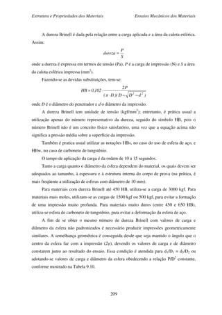Estrutura e Propriedades dos Materiais Ensaios Mecânicos dos Materiais
209
A dureza Brinell é dada pela relação entre a carga aplicada e a área da calota esférica.
Assim:
S
P
dureza =
onde a dureza é expressa em termos de tensão (Pa), P é a carga de impressão (N) e S a área
da calota esférica impressa (mm2
).
Fazendo-se as devidas substituições, tem-se:
)dDD)(Dπ(
P2
102,0HB
22
−−⋅
⋅=
onde D é o diâmetro do penetrador e d o diâmetro da impressão.
A dureza Brinell tem unidade de tensão (kgf/mm2
); entretanto, é prática usual a
utilização apenas do número representativo da dureza, seguido do símbolo HB, pois o
número Brinell não é um conceito físico satisfatório, uma vez que a equação acima não
significa a pressão média sobre a superfície da impressão.
Também é pratica usual utilizar as notações HBs, no caso do uso de esfera de aço, e
HBw, no caso de carboneto de tungstênio.
O tempo de aplicação da carga é da ordem de 10 a 15 segundos.
Tanto a carga quanto o diâmetro da esfera dependem do material, os quais devem ser
adequados ao tamanho, à espessura e à estrutura interna do corpo de prova (na prática, é
mais freqüente a utilização de esferas com diâmetro de 10 mm).
Para materiais com dureza Brinell até 450 HB, utiliza-se a carga de 3000 kgf. Para
materiais mais moles, utilizam-se as cargas de 1500 kgf ou 500 kgf, para evitar a formação
de uma impressão muito profunda. Para materiais muito duros (entre 450 e 650 HB),
utiliza-se esfera de carboneto de tungstênio, para evitar a deformação da esfera de aço.
A fim de se obter o mesmo número de dureza Brinell com valores de carga e
diâmetro da esfera não padronizados é necessário produzir impressões geometricamente
similares. A semelhança geométrica é conseguida desde que seja mantido o ângulo que o
centro da esfera faz com a impressão (2φ), devendo os valores de carga e de diâmetro
constarem junto ao resultado do ensaio. Essa condição é atendida para d1/D1 = d2/D2 ou
adotando-se valores de carga e diâmetro da esfera obedecendo a relação P/D2
constante,
conforme mostrado na Tabela 9.10.
 