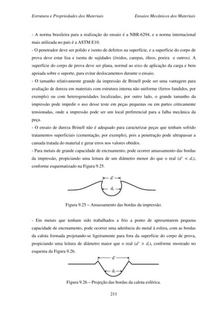Estrutura e Propriedades dos Materiais Ensaios Mecânicos dos Materiais
211
- A norma brasileira para a realização do ensaio é a NBR-6294, e a norma internacional
mais utilizada no país é a ASTM E10.
- O penetrador deve ser polido e isento de defeitos na superfície, e a superfície do corpo de
prova deve estar lisa e isenta de sujidades (óxidos, carepas, óleos, poeira e outros). A
superfície do corpo de prova deve ser plana, normal ao eixo de aplicação da carga e bem
apoiada sobre o suporte, para evitar deslocamentos durante o ensaio.
- O tamanho relativamente grande da impressão de Brinell pode ser uma vantagem para
avaliação de dureza em materiais com estrutura interna não uniforme (ferros fundidos, por
exemplo) ou com heterogeneidades localizadas; por outro lado, o grande tamanho da
impressão pode impedir o uso desse teste em peças pequenas ou em partes criticamente
tensionadas, onde a impressão pode ser um local preferencial para a falha mecânica da
peça.
- O ensaio de dureza Brinell não é adequado para caracterizar peças que tenham sofrido
tratamentos superficiais (cementação, por exemplo), pois a penetração pode ultrapassar a
camada tratada do material e gerar erros nos valores obtidos.
- Para metais de grande capacidade de encruamento, pode ocorrer amassamento das bordas
da impressão, propiciando uma leitura de um diâmetro menor do que o real (d’ < dr),
conforme esquematizado na Figura 9.25.
Figura 9.25 – Amassamento das bordas da impressão.
- Em metais que tenham sido trabalhados a frio a ponto de apresentarem pequena
capacidade de encruamento, pode ocorrer uma aderência do metal à esfera, com as bordas
da calota formada projetando-se ligeiramente para fora da superfície do corpo de prova,
propiciando uma leitura de diâmetro maior que o real (d’ > dr), conforme mostrado no
esquema da Figura 9.26.
Figura 9.26 – Projeção das bordas da calota esférica.
dr
d’
d’
dr
 